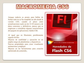 Aunque todavía es pronto para hablar de
fechas (aún no se ha cumplido un año desde la
versión CS5, cuando el plazo entre
actualizaciones suele ser de 12-18 meses) y de
datos concretos y definitivos, parece que se
empiezan a vislumbrar algunas características
del paquete de aplicaciones Adobe CS6.

Al igual que en Illustrator, posiblemente
soporte 64 bits.
Mejoras de usabilidad y ejecución en un
amplio rango de plataformas y dispositivos.
Nuevas propiedades para crear visualmente
animaciones complejas.
Mejoras en las herramientas para creación
optimizada de contenido.
 