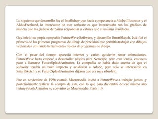 Lo siguiente que desarrollo fue el Intellidraw que hacia competencia a Adobe Illustrator y el
AldusFreehand, lo interesante de este software es que interactuaba con los gráficos de
manera que las graficas de barras respondían a valores que el usuario introducía.

Gay inicio su propia compañía FutureWave Software, y desarrollo SmartSketch, éste fué el
primero de los primeros programas de dibujo de precisión que permitía trabajar con dibujos
vectoriales utilizando herramientas típicas de programas de dibujo.

Con el pasar del tiempo apareció internet y varios quisieron poner animaciones,
FutureWave hasta empezó a desarrollar plugins para Netscape, pero eran lentos, entonces
paso a llamarse FutureSplashAnimator. La compañía se había dado cuenta de que el
software tendría un buen impacto y acudieron a Adobe, pero solo se interesaron en
SmartSketch y de FutureSplashAnimator dijeron que era muy obsoleto.

Fue en noviembre de 1996 cuando Macromedia invitó a FutureWave a trabajar juntos, y
posteriormente realizar la compra de ésta, con lo que para diciembre de ese mismo año
FutureSplashAnimator se convirtió en Macromedia Flash 1.0.
 