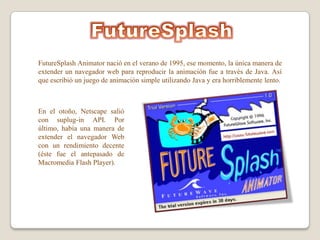FutureSplash Animator nació en el verano de 1995, ese momento, la única manera de
extender un navegador web para reproducir la animación fue a través de Java. Así
que escribió un juego de animación simple utilizando Java y era horriblemente lento.



En el otoño, Netscape salió
con suplug-in API. Por
último, había una manera de
extender el navegador Web
con un rendimiento decente
(éste fue el antepasado de
Macromedia Flash Player).
 