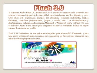 El software Adobe Flash CS3 Professional es el entorno de creación más avanzado para
generar contenido interactivo de alta calidad para plataformas móviles, digitales y web.
Cree sitios web interactivos, anuncios con abundante contenido multimedia, medios
didácticos, atractivas presentaciones, juegos y mucho más. Los desarrolladores y
diseñadores que trabajan con los sistemas Macintosh y Windows® confíe en Flash CS3 y en
el software Adobe Flash Player para asegurarse de que su contenido alcanza el mayor
número de destinatarios posible.

Flash CS3 Professional es una aplicación disponible para Microsoft® Windows®, y para
Mac como aplicación binaria universal, que proporciona las herramientas necesarias para
llevar a cabo sus proyectos con éxito.
 