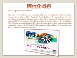 Fecha de aparición: mayo de 1999.

Dio paso a la introducción de streaming MP3 y a la interpolación de movimiento.
Inicialmente, el plug-in Flash Player no fue incluido con los navegadores web más
populares y los usuarios tenían que visitar el sitio web de Macromedia para descargarlo; A
partir del 2000, sin embargo, Flash Player empezó a ser distribuido en los navegadores
AOL, Netscape e Internet Explorer. Dos años más tarde viene incluido como complemento
en todas las versiones de Windows XP. La instalación del reproductor de Flash alcanzó el
92 por ciento de los usuarios de Internet.
 
