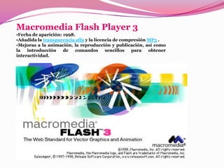 Macromedia Flash Player 3
•Fecha de aparición: 1998.
•Añadida la transparencia alfa y la licencia de compresión MP3 .
•Mejoras a la animación, la reproducción y publicación, así como
la   introducción    de   comandos       sencillos  para   obtener
interactividad.
 