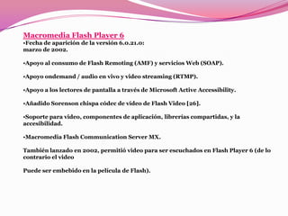 Macromedia Flash Player 6
•Fecha de aparición de la versión 6.0.21.0:
marzo de 2002.

•Apoyo al consumo de Flash Remoting (AMF) y servicios Web (SOAP).

•Apoyo ondemand / audio en vivo y video streaming (RTMP).

•Apoyo a los lectores de pantalla a través de Microsoft Active Accessibility.

•Añadido Sorenson chispa códec de vídeo de Flash Video [26].

•Soporte para video, componentes de aplicación, librerías compartidas, y la
accesibilidad.

•Macromedia Flash Communication Server MX.

También lanzado en 2002, permitió video para ser escuchados en Flash Player 6 (de lo
contrario el video

Puede ser embebido en la película de Flash).
 