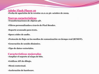 Adobe Flash Player 10
•Fecha de aparición de la versión 10.0.12.36: octubre de 2009.

Nuevas características
•Transformaciones de objetos 3D.

•Filtros personalizados a través de Pixel Bender.

•Soporte avanzado para texto.

•Speex códec de audio.

•Protocolo de flujo en los medios de comunicación en tiempo real (RTMFP).

•Generación de sonido dinámico.

•Tipo de datos vectoriales.


Características mejoradas
•Ampliar el soporte al mapa de bits.

•Gráficos API de dibujo.

•Menú contextual.

•Aceleración de hardware.
 
