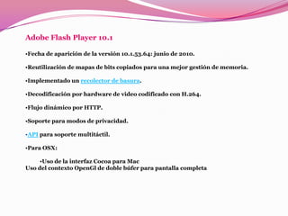 Adobe Flash Player 10.1

•Fecha de aparición de la versión 10.1.53.64: junio de 2010.

•Reutilización de mapas de bits copiados para una mejor gestión de memoria.

•Implementado un recolector de basura.

•Decodificación por hardware de video codificado con H.264.

•Flujo dinámico por HTTP.

•Soporte para modos de privacidad.

•API para soporte multitáctil.

•Para OSX:

     •Uso de la interfaz Cocoa para Mac
Uso del contexto OpenGl de doble búfer para pantalla completa
 