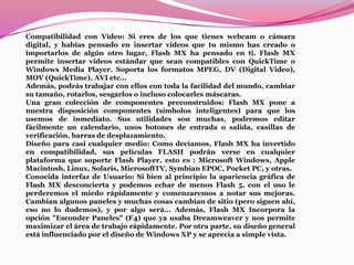 Compatibilidad con Vídeo: Si eres de los que tienes webcam o cámara
digital, y habías pensado en insertar vídeos que tu mismo has creado o
importarlos de algún otro lugar, Flash MX ha pensado en ti. Flash MX
permite insertar vídeos estándar que sean compatibles con QuickTime o
Windows Media Player. Soporta los formatos MPEG, DV (Digital Video),
MOV (QuickTime), AVI etc...
Además, podrás trabajar con ellos con toda la facilidad del mundo, cambiar
su tamaño, rotarlos, sesgarlos o incluso colocarles máscaras.
Una gran colección de componentes preconstruidos: Flash MX pone a
nuestra disposición componentes (símbolos inteligentes) para que los
usemos de inmediato. Sus utilidades son muchas, podremos editar
fácilmente un calendario, unos botones de entrada o salida, casillas de
verificación, barras de desplazamiento.
Diseño para casi cualquier medio: Como decíamos, Flash MX ha invertido
en compatibilidad, sus películas FLASH podrán verse en cualquier
plataforma que soporte Flash Player, esto es : Microsoft Windows, Apple
Macintosh, Linux, Solaris, MicrosoftTV, Symbian EPOC, Pocket PC, y otras.
Conocida interfaz de Usuario: Si bien al principio la apariencia gráfica de
Flash MX desconcierta y podemos echar de menos Flash 5, con el uso le
perderemos el miedo rápidamente y comenzaremos a notar sus mejoras.
Cambian algunos paneles y muchas cosas cambian de sitio (pero siguen ahí,
eso no lo dudemos), y por algo será... Además, Flash MX Incorpora la
opción "Esconder Paneles" (F4) que ya usaba Dreamweaver y nos permite
maximizar el área de trabajo rápidamente. Por otra parte, su diseño general
está influenciado por el diseño de Windows XP y se aprecia a simple vista.
 