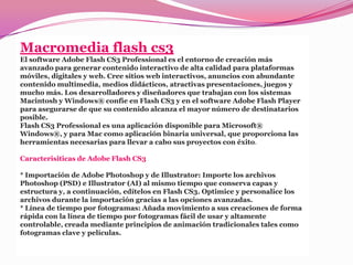 Macromedia flash cs3
El software Adobe Flash CS3 Professional es el entorno de creación más
avanzado para generar contenido interactivo de alta calidad para plataformas
móviles, digitales y web. Cree sitios web interactivos, anuncios con abundante
contenido multimedia, medios didácticos, atractivas presentaciones, juegos y
mucho más. Los desarrolladores y diseñadores que trabajan con los sistemas
Macintosh y Windows® confíe en Flash CS3 y en el software Adobe Flash Player
para asegurarse de que su contenido alcanza el mayor número de destinatarios
posible.
Flash CS3 Professional es una aplicación disponible para Microsoft®
Windows®, y para Mac como aplicación binaria universal, que proporciona las
herramientas necesarias para llevar a cabo sus proyectos con éxito.

Caracterisiticas de Adobe Flash CS3

* Importación de Adobe Photoshop y de Illustrator: Importe los archivos
Photoshop (PSD) e Illustrator (AI) al mismo tiempo que conserva capas y
estructura y, a continuación, edítelos en Flash CS3. Optimice y personalice los
archivos durante la importación gracias a las opciones avanzadas.
* Línea de tiempo por fotogramas: Añada movimiento a sus creaciones de forma
rápida con la línea de tiempo por fotogramas fácil de usar y altamente
controlable, creada mediante principios de animación tradicionales tales como
fotogramas clave y películas.
 