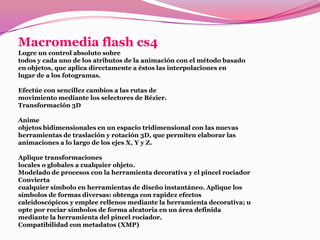 Macromedia flash cs4
Logre un control absoluto sobre
todos y cada uno de los atributos de la animación con el método basado
en objetos, que aplica directamente a éstos las interpolaciones en
lugar de a los fotogramas.

Efectúe con sencillez cambios a las rutas de
movimiento mediante los selectores de Bézier.
Transformación 3D

Anime
objetos bidimensionales en un espacio tridimensional con las nuevas
herramientas de traslación y rotación 3D, que permiten elaborar las
animaciones a lo largo de los ejes X, Y y Z.

Aplique transformaciones
locales o globales a cualquier objeto.
Modelado de procesos con la herramienta decorativa y el pincel rociador
Convierta
cualquier símbolo en herramientas de diseño instantáneo. Aplique los
símbolos de formas diversas: obtenga con rapidez efectos
caleidoscópicos y emplee rellenos mediante la herramienta decorativa; u
opte por rociar símbolos de forma aleatoria en un área definida
mediante la herramienta del pincel rociador.
Compatibilidad con metadatos (XMP)
 