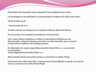 El producto fue lanzado como animador FutureSplash mayo 1996.

La tecnología se ha utilizado en varios grandes nombres de sitios web como:

•MSN de Microsoft

• Funcionario de Fox.

El sitio web de Los Simpson y la explosiva Disney diario de Disney.

En este punto, la compañía constaba de seis personas.

Tal y como Disney también se utiliza el reproductor Shockwave de
Macromedia, esta previstauna conexión con Macromedia, que se acercó
a FutureWave Software de trabajar juntos.

En diciembre de 1996 compróMacromedia FutureWave, y se convirtió
en animador:
FutureSplashMacromedia Flash 1.0.

Macromedia Flash más tarde (2005) se convirtió en Adobe Flash.

El formato de archivo fue SPL y animaciones FutureSplash se puede ver con las
nuevas versiones de Adobe Flash Player
 