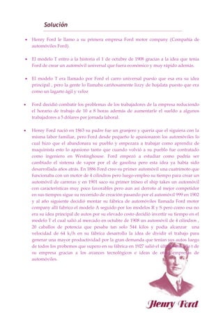 Solución
 Henry Ford le llamo a su primera empresa Ford motor company (Compañía de
automóviles Ford).
 El modelo T entro a la historia el 1 de octubre de 1908 gracias a la idea que tenia
Ford de crear un automóvil universal que fuera económico y muy rápido además.
 El modelo T era llamado por Ford el carro universal puesto que esa era su idea
principal , pero la gente lo llamaba cariñosamente lizzy de hojalata puesto que era
como un lagarto ágil y veloz
 Ford decidió combatir los problemas de los trabajadores de la empresa reduciendo
el horario de trabajo de 10 a 8 horas además de aumentarle el sueldo a algunos
trabajadores a 5 dólares por jornada laboral.
 Henry Ford nació en 1863 su padre fue un granjero y quería que el siguiera con la
misma labor familiar, pero Ford desde pequeño le apasionaron los automóviles lo
cual hizo que el abandonara su pueblo y empezara a trabajar como aprendiz de
maquinista esto lo apasiono tanto que cuando volvió a su pueblo fue contratado
como ingeniero en Westinghouse. Ford empezó a estudiar como podría ser
cambiado el sistema de vapor por el de gasolina pero esta idea ya había sido
desarrollada años atrás. En 1886 Ford creo su primer automóvil una cuatrimoto que
funcionaba con un motor de 4 cilindros pero luego empleo su tiempo para crear un
automóvil de carreras y en 1901 saco su primer trineo el ship takes un automóvil
con características muy poco favorables pero aun así derroto al mejor competidor
en sus tiempos sigue su recorrido de creación pasando por el automóvil 999 en 1902
y al año siguiente decidió montar su fábrica de automóviles llamada Ford motor
company allí fabrico el modelo A seguido por los modelos R y S pero como esa no
era su idea principal de autos por su elevado costo decidió invertir su tiempo en el
modelo T el cual salió al mercado en octubre de 1908 un automóvil de 4 cilindros ,
20 caballos de potencia que pesaba tan solo 544 kilos y podía alcanzar una
velocidad de 64 k/h en su fábrica desarrollo la idea de dividir el trabajo para
generar una mayor productividad por la gran demanda que tenían sus autos luego
de todos los probemos que supero en su fábrica en 1927 salió el último modelo t de
su empresa gracias a los avances tecnológicos e ideas de otras empresas de
automóviles.
 