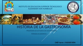 HISTORIA DE LA GASTRONOMÍA
INSTITUTO DE EDUCACION SUPERIOR TECNOLOGICO
ALEXANDER VON HUMBOLDT
PROGRAMA DE ESTUDIOS DE GASTRONOMIA
PERIODO ACADEMICO: I
CHEF: Aaron J. GUIZADO VERA
 