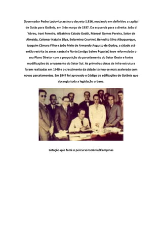 Governador Pedro Ludovico assina o decreto 1.816, mudando em definitivo a capital
de Goiás para Goiânia, em 3 de março de 1937. Da esquerda para a direita: João d
´Abreu, Irani Ferreira, Albatênio Caiado Godói, Manoel Gomes Pereira, Solon de
Almeida, Colemar Natal e Silva, Belarmino Cruvinel, Benedito Silva Albuquerque,
Joaquim Câmara Filho e João Melo de Armando Augusto de Godoy, a cidade até
então restrita às zonas central e Norte (antigo bairro Popular) teve reformulado o
seu Plano Diretor com a proposição do parcelamento do Setor Oeste e fortes
modificações do arruamento do Setor Sul. As primeiras obras de infra-estrutura
foram realizadas em 1940 e o crescimento da cidade tornou-se mais acelerado com
novos parcelamentos. Em 1947 foi aprovado o Código de edificações de Goiânia que
abrangia toda a legislação urbana.
Lotação que fazia o percurso Goiânia/Campinas
 