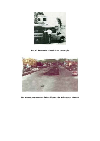 Rua 10, à esquerda a Catedral em construção
Nos anos 40 o cruzamento da Rua 20 com a Av. Anhanguera – Centro
 