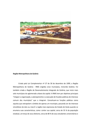 Região Metropolitana de Goiânia
Criada pela Lei Complementar nº 27 de 30 de dezembro de 1999, a Região
Metropolitana de Goiânia - RMG engloba onze municípios, incluindo Goiânia. Foi
também criada a Região de Desenvolvimento Integrado de Goiânia, que inclui mais
sete municípios do aglomerado urbano da capital. A RMG tem por objetivos principais
"integrar a organização, o planejamento e a execução de funções públicas de interesse
comum dos municípios" que a integram. Conceituam-se funções públicas como
aquelas que extrapolam o âmbito de apenas um município, passando ser do interesse
simultâneo de dois ou mais.É a região mais expressiva do Estado de Goiás quando se
enumera suas características, como: conter sua capital, cerca de 35 % da população
estadual, um terço de seus eleitores, cerca de 80 % de seus estudantes universitários e
 