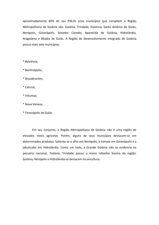 aproximadamente 60% de seu PIB.Os onze municípios que compõem a Região
Metropolitana de Goiânia são: Goiânia, Trindade, Goianira, Santo Antônio de Goiás,
Nerópolis, Goianápolis, Senador Canedo, Aparecida de Goiânia, Hidrolândia,
Aragoiânia e Abadia de Goiás. A Região de Desenvolvimento Integrado de Goiânia
possui mais sete municípios:
* BelaVista;
* Bonfinópolis;
* Brazabrantes;
* Caturaí;
* Inhumas;
* Nova Veneza;
* Terezópolis de Goiás.
Em seu conjunto, a Região Metropolitana de Goiânia não é uma região de
elevados níveis agrícolas. Porém, alguns de seus municípios destacam-se em
determinados produtos. Salienta-se o alho em Nerópolis, o tomate em Goianápolis e a
jabuticaba em Hidrolândia. Como um todo, a Grande Goiânia não se evidencia na
pecuária nacional. Todavia, Trindade possui o maior rebanho bovino da região.
Goiânia, Nerópolis e Hidrolândia se destacam na avicultura.
 
