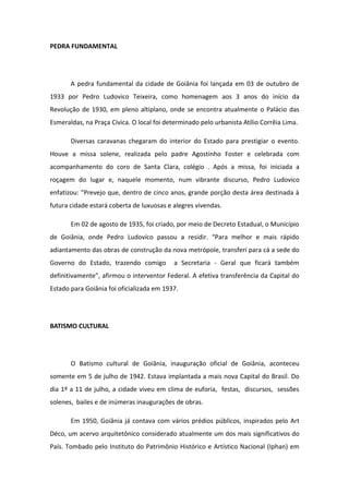 PEDRA FUNDAMENTAL
A pedra fundamental da cidade de Goiânia foi lançada em 03 de outubro de
1933 por Pedro Ludovico Teixeira, como homenagem aos 3 anos do início da
Revolução de 1930, em pleno altiplano, onde se encontra atualmente o Palácio das
Esmeraldas, na Praça Cívica. O local foi determinado pelo urbanista Atílio Corrêia Lima.
Diversas caravanas chegaram do interior do Estado para prestigiar o evento.
Houve a missa solene, realizada pelo padre Agostinho Foster e celebrada com
acompanhamento do coro de Santa Clara, colégio . Após a missa, foi iniciada a
roçagem do lugar e, naquele momento, num vibrante discurso, Pedro Ludovico
enfatizou: "Prevejo que, dentro de cinco anos, grande porção desta área destinada à
futura cidade estará coberta de luxuosas e alegres vivendas.
Em 02 de agosto de 1935, foi criado, por meio de Decreto Estadual, o Município
de Goiânia, onde Pedro Ludovíco passou a residir. “Para melhor e mais rápido
adiantamento das obras de construção da nova metrópole, transferi para cá a sede do
Governo do Estado, trazendo comigo a Secretaria - Geral que ficará também
definitivamente”, afirmou o interventor Federal. A efetiva transferência da Capital do
Estado para Goiânia foi oficializada em 1937.
BATISMO CULTURAL
O Batismo cultural de Goiânia, inauguração oficial de Goiânia, aconteceu
somente em 5 de julho de 1942. Estava implantada a mais nova Capital do Brasil. Do
dia 1º a 11 de julho, a cidade viveu em clima de euforia, festas, discursos, sessões
solenes, bailes e de inúmeras inaugurações de obras.
Em 1950, Goiânia já contava com vários prédios públicos, inspirados pelo Art
Déco, um acervo arquitetônico considerado atualmente um dos mais significativos do
País. Tombado pelo Instituto do Patrimônio Histórico e Artístico Nacional (Iphan) em
 