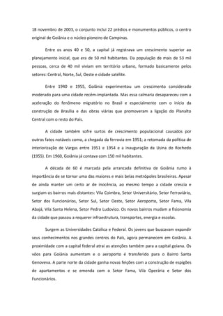 18 novembro de 2003, o conjunto inclui 22 prédios e monumentos públicos, o centro
original de Goiânia e o núcleo pioneiro de Campinas.
Entre os anos 40 e 50, a capital já registrava um crescimento superior ao
planejamento inicial, que era de 50 mil habitantes. Da população de mais de 53 mil
pessoas, cerca de 40 mil viviam em território urbano, formado basicamente pelos
setores: Central, Norte, Sul, Oeste e cidade satélite.
Entre 1940 e 1955, Goiânia experimentou um crescimento considerado
moderado para uma cidade recém-implantada. Mas essa calmaria desapareceu com a
aceleração do fenômeno migratório no Brasil e especialmente com o início da
construção de Brasília e das obras viárias que promoveram a ligação do Planalto
Central com o resto do País.
A cidade também sofre surtos de crescimento populacional causados por
outros fatos notáveis como, a chegada da ferrovia em 1951; a retomada da política de
interiorização de Vargas entre 1951 e 1954 e a inauguração da Usina do Rochedo
(1955). Em 1960, Goiânia já contava com 150 mil habitantes.
A década de 60 é marcada pela arrancada definitiva de Goiânia rumo à
importância de se tornar uma das maiores e mais belas metrópoles brasileiras. Apesar
de ainda manter um certo ar de inocência, ao mesmo tempo a cidade crescia e
surgiam os bairros mais distantes: Vila Coimbra, Setor Universitário, Setor Ferroviário,
Setor dos Funcionários, Setor Sul, Setor Oeste, Setor Aeroporto, Setor Fama, Vila
Abajá, Vila Santa Helena, Setor Pedro Ludovico. Os novos bairros mudam a fisionomia
da cidade que passou a requerer infraestrutura, transportes, energia e escolas.
Surgem as Universidades Católica e Federal. Os jovens que buscavam expandir
seus conhecimentos nos grandes centros do País, agora permanecem em Goiânia. A
proximidade com a capital federal atrai as atenções também para a capital goiana. Os
vôos para Goiânia aumentam e o aeroporto é transferido para o Bairro Santa
Genoveva. A parte norte da cidade ganha novas feições com a construção de espigões
de apartamentos e se emenda com o Setor Fama, Vila Operária e Setor dos
Funcionários.
 