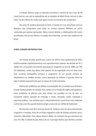 A Grande Goiânia surge na extensão horizontal e vertical de seus mais de 30
novos bairros, que vão se expandindo até as baixadas do Meia Ponte, Anicuns e João
Leite, rios da infância de muitos que agora correm na memória dos saudosistas.
Nos anos 70, Goiânia apresenta-se forte e resoluta em sua caminhada rumo ao
destaque que conquistaria mais tarde no cenário nacional. Milhares de carros
conduzidos por pessoas apressadas. Nessa mesma década, a cidade ganha três canais
de televisão, três jornais diários e o estádio Serra Dourada, um dos mais modernos do
Brasil.
SURGE A REGIÃO METROPOLITANA
Um estudo do Iplan aponta que, a partir de 1970 e mais rapidamente de 1975,
Goiânia expandiu significativamente seus parcelamentos urbanos. Na década de 70, a
cidade tem um grande crescimento populacional, chegando ao ano de 1980 com 700
mil habitantes, sendo que desse total apenas 2% da população vivia em área rural.
Esse aumento demográfico provoca o surgimento de um grande número de
loteamentos nas cidades vizinhas, como Aparecida de Goiânia. A grande oferta de
lotes é voltada especialmente para as classes de renda mais baixa.
Muitos dos problemas que afetam as populações dos municípios que formam a
Grande Goiânia podem ter solução mais rápida com a criação da região metropolitana.
Esses problemas se afloram com mais ênfase nas questões do uso do solo, no
transporte urbano, geração de emprego e renda, educação, saúde, habitação e
segurança pública. Tais entraves para o desenvolvimento social ficam mais evidentes
no final dos anos 90, quando Goiânia atinge a marca de um milhão de habitantes.
No final dos anos 90 e início do século 21, Goiânia é alvo de vários loteamentos
irregulares e invasões, fruto de um fluxo migratório vindo de Estados próximos como,
Tocantins, Maranhão, Pará, Minas Gerais e Bahia. Ao contrário do que acontecia nos
anos 70 e 80, o sudeste do país deixou de ser o principal destino para famílias carentes
 