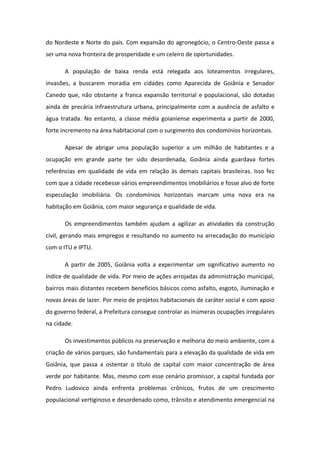 do Nordeste e Norte do país. Com expansão do agronegócio, o Centro-Oeste passa a
ser uma nova fronteira de prosperidade e um celeiro de oportunidades.
A população de baixa renda está relegada aos loteamentos irregulares,
invasões, a buscarem moradia em cidades como Aparecida de Goiânia e Senador
Canedo que, não obstante a franca expansão territorial e populacional, são dotadas
ainda de precária infraestrutura urbana, principalmente com a ausência de asfalto e
água tratada. No entanto, a classe média goianiense experimenta a partir de 2000,
forte incremento na área habitacional com o surgimento dos condomínios horizontais.
Apesar de abrigar uma população superior a um milhão de habitantes e a
ocupação em grande parte ter sido desordenada, Goiânia ainda guardava fortes
referências em qualidade de vida em relação às demais capitais brasileiras. Isso fez
com que a cidade recebesse vários empreendimentos imobiliários e fosse alvo de forte
especulação imobiliária. Os condomínios horizontais marcam uma nova era na
habitação em Goiânia, com maior segurança e qualidade de vida.
Os empreendimentos também ajudam a agilizar as atividades da construção
civil, gerando mais empregos e resultando no aumento na arrecadação do município
com o ITU e IPTU.
A partir de 2005, Goiânia volta a experimentar um significativo aumento no
índice de qualidade de vida. Por meio de ações arrojadas da administração municipal,
bairros mais distantes recebem benefícios básicos como asfalto, esgoto, iluminação e
novas áreas de lazer. Por meio de projetos habitacionais de caráter social e com apoio
do governo federal, a Prefeitura consegue controlar as inúmeras ocupações irregulares
na cidade.
Os investimentos públicos na preservação e melhoria do meio ambiente, com a
criação de vários parques, são fundamentais para a elevação da qualidade de vida em
Goiânia, que passa a ostentar o título de capital com maior concentração de área
verde por habitante. Mas, mesmo com esse cenário promissor, a capital fundada por
Pedro Ludovico ainda enfrenta problemas crônicos, frutos de um crescimento
populacional vertiginoso e desordenado como, trânsito e atendimento emergencial na
 
