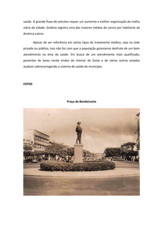 saúde. O grande fluxo de veículos requer um aumento e melhor organização da malha
viária da cidade. Goiânia registra uma das maiores médias de carros por habitante da
América Latina.
Apesar de ser referência em vários tipos de tratamento médico, seja na rede
privada ou pública, isso não faz com que a população goianiense desfrute de um bom
atendimento na área da saúde. Em busca de um atendimento mais qualificado,
pacientes de baixa renda vindos do interior de Goiás e de vários outros estados
acabam sobrecarregando o sistema de saúde do município.
FOTOS
Praça do Bandeirante
 