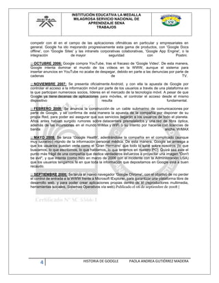 INSTITUCIÓN EDUCATIVA LA MEDALLA
MILAGROSA SERVICIO NACIONAL DE
APRENDIZAJE SENA
TRABAJOS
4 HISTORIA DE GOOGLE PAOLA ANDREA GUTIÉRREZ MADERA
competir con él en el campo de las aplicaciones ofimáticas en particular y empresariales en
general. Google ha ido mejorando progresivamente esta gama de productos, con 'Google Docs
offline', con 'Google Sites' y las intranets corporativas colaborativas, 'Google App Engine', o la
integración de mayor seguridad con Postini.
:: OCTUBRE 2006: Google compra YouTube, tras el fracaso de 'Google Video'. De esta manera,
Google intenta dominar el mundo de los vídeos en la WWW, aunque el sistema para
insertar anuncios en YouTube no acabe de despegar, debido en parte a las denuncias por parte de
cadenas de TV.
:: NOVIEMBRE 2007: Se presenta oficialmente Android, y con ella la apuesta de Google por
controlar el acceso a la información móvil por parte de los usuarios a través de una plataforma en
la que participan numerosos socios, líderes en el mercado de la tecnología móvil. A pesar de que
Google ya tiene decenas de aplicaciones para móviles, el controlar el acceso desde el mismo
dispositivo resulta fundamental.
:: FEBRERO 2008: Se anuncia la construcción de un cable submarino de comunicaciones por
parte de Google, y se confirma de esta manera la apuesta de la compañía por disponer de su
propia Red, para poder así asegurar que sus servicios llegarán a los usuarios de todo el planeta.
Años antes habían surgido rumores sobre datacenters preinstalados y una red de fibra óptica,
además de las incursiones en el mundo WiMax y WiFi o su intento por hacerse con licencias de
banda ancha. WiMAX
:: MAYO 2008: Se lanza 'Google Health', adentrándose la compañía en el complicado (aunque
muy lucrativo) mundo de la información personal médica. De esta manera, Google se arriesga a
que los usuarios puedan verla como el 'Gran Hermano' que todo lo sabe sobre nosotros (lo que
buscamos, lo que escribimos, lo que hablamos, lo que tenemos en nuestro PC). Quizá sea este el
punto más frágil de una compañía que dedica verdaderos esfuerzos a proyectar una imagen "Don't
be evil", y que intenta (como hizo en marzo de 2006 con el incidente con la Administración USA)
que los usuarios tengamos fé en que toda la información que depositamos en Google está a buen
recaudo.
:: SEPTIEMBRE 2008: Se lanza el nuevo navegador 'Google Chrome', con el objetivo de no perder
el control de entrada a la WWW frente a Microsoft IExplorer, para garantizar una plataforma libre de
desarrollo web, y para poder crear aplicaciones propias dentro de él (reproductores multimedia,
herramientas sociales, Sistemas Operativos vía web).Publicado el 06 de septiembre de 2008 |
 