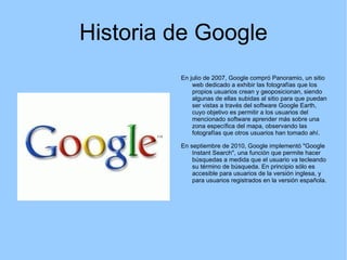 Historia de Google En julio de 2007, Google compró Panoramio, un sitio web dedicado a exhibir las fotografías que los propios usuarios crean y geoposicionan, siendo algunas de ellas subidas al sitio para que puedan ser vistas a través del software Google Earth, cuyo objetivo es permitir a los usuarios del mencionado software aprender más sobre una zona específica del mapa, observando las fotografías que otros usuarios han tomado ahí. En septiembre de 2010, Google implementó "Google Instant Search", una función que permite hacer búsquedas a medida que el usuario va tecleando su término de búsqueda. En principio sólo es accesible para usuarios de la versión inglesa, y para usuarios registrados en la versión española. 