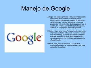 Manejo de Google Al llegar a la página principal del buscador destaca la simplicidad de su interfaz, donde se puede distinguir principalmente su logotipo (cambiante según diversos eventos de distinta índole que puedan ser relevantes) las distintas categorías, el cuadro, los botones y el ámbito de la búsqueda, además de un pequeño menú de opciones. El botón “voy a tener suerte” directamente nos remite al primer resultado, útil cuando buscamos cosas muy populares y un botón “búsqueda avanzada” que nos permite concretar las búsquedas sin necesidad de conocer todos los operadores que ofrece Google. Además de la búsqueda básica, Google tiene múltiples funciones de búsqueda avanzada para refinar las consultas. 