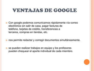 VENTAJAS DE GOOGLE

   Con google podemos comunicarnos rápidamente vía correo
    electrónico sin salir de casa, pagar facturas de
    teléfono, tarjetas de crédito, transferencias a
    terceros, compras en tiendas, etc.

   nos permite redactar y corregir documentos simultáneamente.

   se pueden realizar trabajos en equipo y los profesores
    pueden chequear el aporte individual de cada miembro.
 