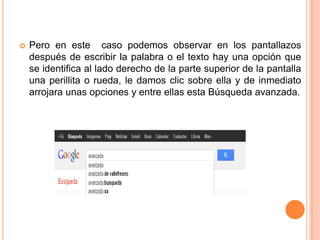    Pero en este caso podemos observar en los pantallazos
    después de escribir la palabra o el texto hay una opción que
    se identifica al lado derecho de la parte superior de la pantalla
    una perillita o rueda, le damos clic sobre ella y de inmediato
    arrojara unas opciones y entre ellas esta Búsqueda avanzada.
 