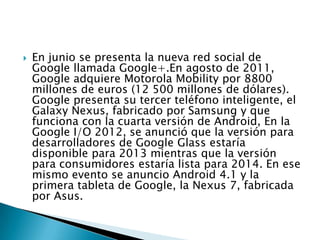  En junio se presenta la nueva red social de
Google llamada Google+.En agosto de 2011,
Google adquiere Motorola Mobility por 8800
millones de euros (12 500 millones de dólares).
Google presenta su tercer teléfono inteligente, el
Galaxy Nexus, fabricado por Samsung y que
funciona con la cuarta versión de Android, En la
Google I/O 2012, se anunció que la versión para
desarrolladores de Google Glass estaría
disponible para 2013 mientras que la versión
para consumidores estaría lista para 2014. En ese
mismo evento se anuncio Android 4.1 y la
primera tableta de Google, la Nexus 7, fabricada
por Asus.
 