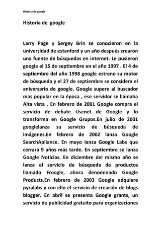 Historia de google
Historia de google
Larry Page y Sergey Brin se conocieron en la
universidad de estanford y un año después crearon
una fuente de búsquedas en internet. Le pusieron
google el 15 de septiembre en el año 1997 . El 4 de
septiembre del año 1998 google estreno su motor
de búsqueda y el 27 de septiembre se considera el
aniversario de google. Google supero al buscador
mas popular en la época , ese servidor se llamaba
Alta vista . En febrero de 2001 Google compra el
servicio de debate Usenet de Google y lo
transforma en Google Grupos.En julio de 2001
googlelanza su servicio de búsqueda de
imágenes.En febrero de 2002 lanza Google
SearchApliance. En mayo lanza Google Labs que
cerrará 9 años más tarde. En septiembre se lanza
Google Noticias. En diciembre del mismo año se
lanza el servicio de búsqueda de productos
llamado Froogle, ahora denominado Google
Products.En febrero de 2003 Google adquiere
pyralabs y con ello el servicio de creación de blogs
blogger. En abril se presenta Google grants, un
servicio de publicidad gratuito para organizaciones
 