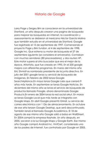 Historia de Google
Larry Page y Sergey Brin se conocieron en la universidad de
Stanford, un año después crearon una pagina de búsqueda
para mejorar las búsquedas en internet, la coordinación y
asesoramiento se debieron al mexicano Héctor García Molina
que también estudio en el universidad de Stanford. Google
fue registrado el 15 de septiembre de 1997. Comenzando el
proyecto Page y Brin fundan, el 4 de septiembre de 1998,
Google Inc. Que estrena su motor de búsqueda el 27 de
septiembre siguiente (se considera el aniversario). Contaban
con muchos servidores (80 procesadores), y dos routers HP.
Este motor supera al otro buscador que era el mejor de la
época, AltaVista, que fue creado en 1995. En el 200 google
mejoro con diferentes programas. En marzo del mismo año
Eric Shmidt es nombrado presidente de la junta directiva. En
julio del 2001 google lanza su servició de búsqueda de
imágenes. En febrero de 2002 lanza Google
SearchApliance.En mayo lanza Google Labs que cerrará 9
años más tarde. En septiembre se lanza Google Noticias. En
diciembre del mismo año se lanza el servicio de búsqueda de
productos llamado Froogle, ahora denominado Google
Products.En enero de 2004 lanza la red social orkut. En marzo
se lanza Google Local que más tarde se integraría con
Google Maps. En abril Google presentó GMail, su servicio de
correo electrónico con 1 Gb de almacenamiento. En octubre
de ese año lanzan Google Desktop, que será descontinuado.
También lanzó el llamado Google Académico. El 18 de
agosto de ese mismo año Google salió a bolsa en WallStreet.
En 2004 compró la empresa Keyhole. Un año después, en
2005, sacaron a la luz Google Maps y Google Earth. Ese mismo
año Google compró Android Inc. VintCerf, considerado uno
de los padres de Internet, fue contratado por Google en 2005.
 