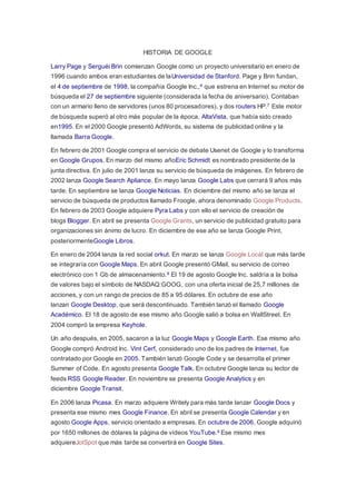 HISTORIA DE GOOGLE 
Larry Page y Serguéi Brin comienzan Google como un proyecto universitario en enero de 
1996 cuando ambos eran estudiantes de laUniversidad de Stanford. Page y Brin fundan, 
el 4 de septiembre de 1998, la compañía Google Inc.,6 que estrena en Internet su motor de 
búsqueda el 27 de septiembre siguiente (considerada la fecha de aniversario). Contaban 
con un armario lleno de servidores (unos 80 procesadores), y dos routers HP.7 Este motor 
de búsqueda superó al otro más popular de la época, AltaVista, que había sido creado 
en1995. En el 2000 Google presentó AdWords, su sistema de publicidad online y la 
llamada Barra Google. 
En febrero de 2001 Google compra el servicio de debate Usenet de Google y lo transforma 
en Google Grupos. En marzo del mismo añoEric Schmidt es nombrado presidente de la 
junta directiva. En julio de 2001 lanza su servicio de búsqueda de imágenes. En febrero de 
2002 lanza Google Search Apliance. En mayo lanza Google Labs que cerrará 9 años más 
tarde. En septiembre se lanza Google Noticias. En diciembre del mismo año se lanza el 
servicio de búsqueda de productos llamado Froogle, ahora denominado Google Products. 
En febrero de 2003 Google adquiere Pyra Labs y con ello el servicio de creación de 
blogs Blogger. En abril se presenta Google Grants, un servicio de publicidad gratuito para 
organizaciones sin ánimo de lucro. En diciembre de ese año se lanza Google Print, 
posteriormenteGoogle Libros. 
En enero de 2004 lanza la red social orkut. En marzo se lanza Google Local que más tarde 
se integraría con Google Maps. En abril Google presentó GMail, su servicio de correo 
electrónico con 1 Gb de almacenamiento.8 El 19 de agosto Google Inc. saldría a la bolsa 
de valores bajo el símbolo de NASDAQ:GOOG, con una oferta inicial de 25,7 millones de 
acciones, y con un rango de precios de 85 a 95 dólares. En octubre de ese año 
lanzan Google Desktop, que será descontinuado. También lanzó el llamado Google 
Académico. El 18 de agosto de ese mismo año Google salió a bolsa en WallStreet. En 
2004 compró la empresa Keyhole. 
Un año después, en 2005, sacaron a la luz Google Maps y Google Earth. Ese mismo año 
Google compró Android Inc. Vint Cerf, considerado uno de los padres de Internet, fue 
contratado por Google en 2005. También lanzó Google Code y se desarrolla el primer 
Summer of Code. En agosto presenta Google Talk. En octubre Google lanza su lector de 
feeds RSS Google Reader. En noviembre se presenta Google Analytics y en 
diciembre Google Transit. 
En 2006 lanza Picasa. En marzo adquiere Writely para más tarde lanzar Google Docs y 
presenta ese mismo mes Google Finance. En abril se presenta Google Calendar y en 
agosto Google Apps, servicio orientado a empresas. En octubre de 2006, Google adquirió 
por 1650 millones de dólares la página de vídeos YouTube.9 Ese mismo mes 
adquiereJotSpot que más tarde se convertirá en Google Sites. 
 