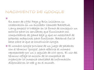 
En enero de 1996 Page y Brin iniciaron su
colaboración en un buscador llamado BackRub.
Larry empezó a trabajar en la forma de conseguir un
entorno para los servidores que funcionara con
computadores de gama baja y que no necesitará de
potentes máquinas para funcionar. Backrub fue la
base sobre la que se construiría Google.
 El nombre Google proviene de un juego de palabras
con el término "google", para referirse al número
representado por un 1 seguido de 100 ceros. El uso del
término refleja la misión de la compañía de
organizar la inmensa cantidad de información
disponible en la web y en el mundo.
 