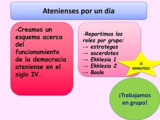 ¡Trabajamos
en grupo!
Atenienses por un día
-Creamos un
esquema acerca
del
funcionamiento
de la democracia
ateniense en el
siglo IV.
-Repartimos los
roles por grupo:
-- estrategas
-- sacerdotes
-- Ekklesia 1
-- Ekklesia 2
-- Boule
¡5
MINUTOS!
 
