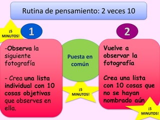¡5
MINUTOS!
¡5
MINUTOS!
Puesta en
común
Rutina de pensamiento: 2 veces 10
Vuelve a
observar la
fotografía
Crea una lista
con 10 cosas que
no se hayan
nombrado aún.
¡5
MINUTOS!
-Observa la
siguiente
fotografía
- Crea una lista
individual con 10
cosas objetivas
que observes en
ella.
 