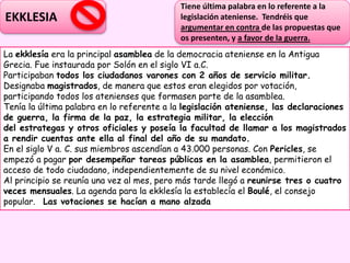 EKKLESIA
La ekklesía era la principal asamblea de la democracia ateniense en la Antigua
Grecia. Fue instaurada por Solón en el siglo VI a.C.
Participaban todos los ciudadanos varones con 2 años de servicio militar.
Designaba magistrados, de manera que estos eran elegidos por votación,
participando todos los atenienses que formasen parte de la asamblea.
Tenía la última palabra en lo referente a la legislación ateniense, las declaraciones
de guerra, la firma de la paz, la estrategia militar, la elección
del estrategas y otros oficiales y poseía la facultad de llamar a los magistrados
a rendir cuentas ante ella al final del año de su mandato.
En el siglo V a. C. sus miembros ascendían a 43.000 personas. Con Pericles, se
empezó a pagar por desempeñar tareas públicas en la asamblea, permitieron el
acceso de todo ciudadano, independientemente de su nivel económico.
Al principio se reunía una vez al mes, pero más tarde llegó a reunirse tres o cuatro
veces mensuales. La agenda para la ekklesía la establecía el Boulé, el consejo
popular. Las votaciones se hacían a mano alzada
Tiene última palabra en lo referente a la
legislación ateniense. Tendréis que
argumentar en contra de las propuestas que
os presenten, y a favor de la guerra.
 