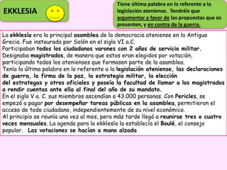 EKKLESIA
La ekklesía era la principal asamblea de la democracia ateniense en la Antigua
Grecia. Fue instaurada por Solón en el siglo VI a.C.
Participaban todos los ciudadanos varones con 2 años de servicio militar.
Designaba magistrados, de manera que estos eran elegidos por votación,
participando todos los atenienses que formasen parte de la asamblea.
Tenía la última palabra en lo referente a la legislación ateniense, las declaraciones
de guerra, la firma de la paz, la estrategia militar, la elección
del estrategas y otros oficiales y poseía la facultad de llamar a los magistrados
a rendir cuentas ante ella al final del año de su mandato.
En el siglo V a. C. sus miembros ascendían a 43.000 personas. Con Pericles, se
empezó a pagar por desempeñar tareas públicas en la asamblea, permitieron el
acceso de todo ciudadano, independientemente de su nivel económico.
Al principio se reunía una vez al mes, pero más tarde llegó a reunirse tres o cuatro
veces mensuales. La agenda para la ekklesía la establecía el Boulé, el consejo
popular. Las votaciones se hacían a mano alzada
Tiene última palabra en lo referente a la
legislación ateniense. Tendréis que
argumentar a favor de las propuestas que os
presenten, y en contra de la guerra.
 
