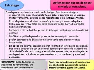Strategos: era el nombre usado en la Antigua Grecia para designar
al general, más bien, al comandante en jefe y supremo de un cuerpo
militar terrestre. Era uno de los magistrados de la Antigua Atenas.
• Eran elegidos para el plazo de un año y sus cargos eran reelegibles.
Había uno por tribu (algo así como cada uno de los barrios o grandes
familias atenienses)
• Luchaban a pie de batalla, ya que se sabe que muchos morían durante las
guerras.
• La Ekklesía podía deponerlos y multarlos en cualquier momento.
• podían convocar a la Ekklesía o no convocarla para discutir temas
importantes.
• En época de guerra, gozaban de gran libertad en la toma de decisiones,
más que la compatible con un control estricto por parte de la Asamblea.
Si la decisión de un strategos resultaba equivocada, se arriesgaba a
su deposición, e incluso su procesamiento , ostracismo, y eventual
ejecución.
Estratega
Defiende por qué no debe ser
enviado al ostracismo
Tenéis que defender por qué su actuación
ese año ha sido buena para la ciudad al
tratar de evitar la guerra con Esparta.
OSTRACISMO: Exilio de Atenas sin
posibilidad de volver nunca. Era
considerado peor que la muerte.
 