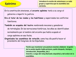 En la constitución ateniense, el arconte epónimo tenía a su cargo el
gobierno e impartir la justicia.
Era el tutor de las viudas y los huérfanos y supervisaba los conflictos
familiares.
También se ocupaba del teatro nombrando mecenas y ganadores
de tetralogías. En las narraciones históricas, los años se identificaban
normalmente por el nombre del arconte que había ocupado el
cargo epónimo en esa fecha.
Organizaba las asambleas de votación, como hoy día podría hacer el
presidente del Congreso de los Diputados.
Tenéis que mantener una postura neutral, elaborar el guión
de la sesión (quién habla primero, quién después, tiempos,
introducción, despedida, etc.)
Estaréis a cargo del reloj (llamado clepsidra) y del orden de la
asamblea.
Epónimo
Introduce la sesión de votaciones y a cada
grupo y supervisa que la asamblea sea
correcta.
 