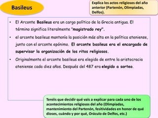 • El Arconte Basileus era un cargo político de la Grecia antigua. El
término significa literalmente "magistrado rey".
• el arconte basileus mantenía la posición más alta en la política ateniense,
junto con el arconte epónimo. El arconte basileus era el encargado de
supervisar la organización de los ritos religiosos.
• Originalmente el arconte basileus era elegido de entre la aristocracia
ateniense cada diez años. Después del 487 era elegido a sorteo.
Tenéis que decidir qué vais a explicar para cada uno de los
acontecimientos religiosos del año (Olimpiadas,
mantenimiento del Partenón, fesitividades en honor de qué
dioses, cuándo y por qué, Oráculo de Delfos, etc.)
Basileus
Explica los actos religiosos del año
anterior (Partenón, Olimpiadas,
Delfos).
 