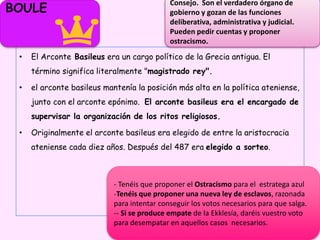 • El Arconte Basileus era un cargo político de la Grecia antigua. El
término significa literalmente "magistrado rey".
• el arconte basileus mantenía la posición más alta en la política ateniense,
junto con el arconte epónimo. El arconte basileus era el encargado de
supervisar la organización de los ritos religiosos.
• Originalmente el arconte basileus era elegido de entre la aristocracia
ateniense cada diez años. Después del 487 era elegido a sorteo.
BOULE
Consejo. Son el verdadero órgano de
gobierno y gozan de las funciones
deliberativa, administrativa y judicial.
Pueden pedir cuentas y proponer
ostracismo.
- Tenéis que proponer el Ostracismo para el estratega azul
-Tenéis que proponer una nueva ley de esclavos, razonada
para intentar conseguir los votos necesarios para que salga.
-- Si se produce empate de la Ekklesía, daréis vuestro voto
para desempatar en aquellos casos necesarios.
 