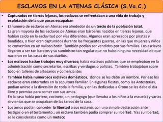• Capturados en tierras lejanas, los esclavos se enfrentaban a una vida de trabajo y
explotación de la que pocos escapaban
• El número de esclavos en Atenas era alrededor de un tercio de la población total.
La gran mayoría de los esclavos de Atenas eran bárbaros nacidos en tierras lejanas, que
habían caído en la esclavitud por vías diferentes. Algunos eran apresados por piratas y
bandidos, o bien eran capturados durante las frecuentes guerras, en las que mujeres y niños
se convertían en un valioso botín. También podían ser vendidos por sus familias. Los esclavos
llegaron a ser tan baratos y su suministro tan regular que no hubo ninguna necesidad de que
nacieran en las casas de sus dueños.
• Los esclavos hacían trabajos muy diversos; había esclavos públicos que se empleaban en la
administración como secretarios, escribas y verdugos o policias. También trabajaban sobre
todo en talleres de artesanos y comerciantes
• También había numerosos esclavos domésticos, donde se les daba un nombre. Por eso los
esclavos eran enterrados en la sepultura familiar. En algunas fiestas, como las Antesterias,
podían unirse a la diversión de toda la familia, y en las dedicadas a Crono se les daba el día
libre y permiso para comer con sus amos.
En la casa había portero, cocinero, un pedagogo (que llevaba a los niños a la escuela) y varias
sirvientas que se ocupaban de las tareas de la casa.
• Los amos podían conceder la libertad a sus esclavos con una simple declaración ante
testigos o en el testamento.; un esclavo también podía comprar su libertad. Tras su libertad,
se le consideraba como un meteco
ESCLAVOS EN LA ATENAS CLÁSICA (S.Va.C.)
 