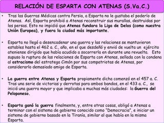 • Tras las Guerras Médicas contra Persia, a Esparta no le gustaba el poderío de
Atenas. Así, Esparta prohibió a Atenas reconstruir sus murallas, destruidas por
los persas. Esto no impidió que Atenas fundara la Liga de Delos (como nuestra
Unión Europea), y fuera la ciudad más importante.
• Esparta no llegó a desencadenar una guerra y las relaciones se mantuvieron
estables hasta el 462 a. C., año, en el que desdeñó y envió de vuelta un ejército
ateniense dirigido que había acudido a socorrerla en durante una revuelta. Esto
supuso la ruptura de las relaciones de Esparta con Atenas, sellada con la condena
al ostracismo del estratega Cimón por sus compatriotas de Atenas, por
considerarlo demasiado amigo de Esparta.
• La guerra entre Atenas y Esparta propiamente dicha comenzó en el 457 a. C.
Tras una serie de victorias y derrotas para ambos bandos, en el 433 a. C., se
inició una guerra mayor y que implicaba a muchas más ciudades: la Guerra del
Peloponeso.
• Esparta ganó la guerra finalmente, y, entre otras cosas, obligó a Atenas a
terminar con el sistema de gobierno conocido como “Democracia”, e iniciar un
sistema de gobierno basado en la Tiranía, similar al que había en la misma
Esparta.
RELACIÓN DE ESPARTA CON ATENAS (S.Va.C.)
 