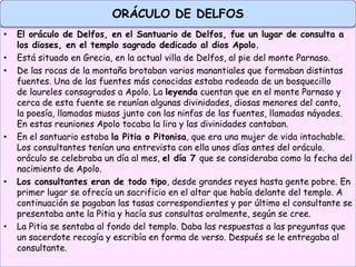 • El oráculo de Delfos, en el Santuario de Delfos, fue un lugar de consulta a
los dioses, en el templo sagrado dedicado al dios Apolo.
• Está situado en Grecia, en la actual villa de Delfos, al pie del monte Parnaso.
• De las rocas de la montaña brotaban varios manantiales que formaban distintas
fuentes. Una de las fuentes más conocidas estaba rodeada de un bosquecillo
de laureles consagrados a Apolo. La leyenda cuentan que en el monte Parnaso y
cerca de esta fuente se reunían algunas divinidades, diosas menores del canto,
la poesía, llamadas musas junto con las ninfas de las fuentes, llamadas náyades.
En estas reuniones Apolo tocaba la lira y las divinidades cantaban.
• En el santuario estaba la Pitia o Pitonisa, que era una mujer de vida intachable.
Los consultantes tenían una entrevista con ella unos días antes del oráculo.
oráculo se celebraba un día al mes, el día 7 que se consideraba como la fecha del
nacimiento de Apolo.
• Los consultantes eran de todo tipo, desde grandes reyes hasta gente pobre. En
primer lugar se ofrecía un sacrificio en el altar que había delante del templo. A
continuación se pagaban las tasas correspondientes y por último el consultante se
presentaba ante la Pitia y hacía sus consultas oralmente, según se cree.
• La Pitia se sentaba al fondo del templo. Daba las respuestas a las preguntas que
un sacerdote recogía y escribía en forma de verso. Después se le entregaba al
consultante.
ORÁCULO DE DELFOS
 