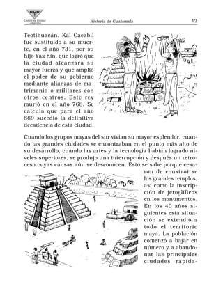 Comité de Unidad
   Campesina             Historia de Guatemala                 12


Teotihuacán. Kal Cacabil
fue sustituido a su muer-
te, en el año 731, por su
hijo Yax Kin, que logró que
la ciudad alcanzara su
mayor fuerza y que amplió
el poder de su gobierno
mediante alianzas de ma-
trimonio o militares con
otros centros. Este rey
murió en el año 768. Se
calcula que para el año
889 sucedió la definitiva
decadencia de esta ciudad.

Cuando los grupos mayas del sur vivían su mayor esplendor, cuan-
do las grandes ciudades se encontraban en el punto más alto de
su desarrollo, cuando las artes y la tecnología habían logrado ni-
veles superiores, se produjo una interrupción y después un retro-
ceso cuyas causas aún se desconocen. Esto se sabe porque cesa-
                                              ron de construirse
                                              los grandes templos,
                                              así como la inscrip-
                                              ción de jeroglíficos
                                              en los monumentos.
                                              En los 40 años si-
                                              guientes esta situa-
                                              ción se extendió a
                                              todo el territorio
                                              maya. La población
                                              comenzó a bajar en
                                              número y a abando-
                                              nar las principales
                                              ciudades rápida-
 