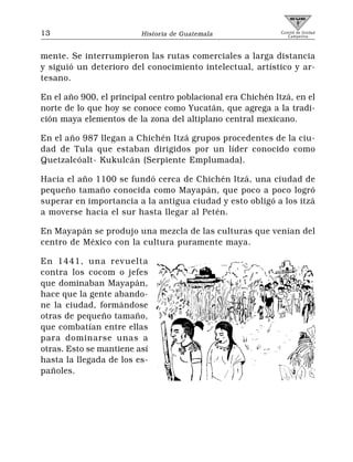 13                       Historia de Guatemala               Comité de Unidad
                                                                Campesina




mente. Se interrumpieron las rutas comerciales a larga distancia
y siguió un deterioro del conocimiento intelectual, artístico y ar-
tesano.

En el año 900, el principal centro poblacional era Chichén Itzá, en el
norte de lo que hoy se conoce como Yucatán, que agrega a la tradi-
ción maya elementos de la zona del altiplano central mexicano.

En el año 987 llegan a Chichén Itzá grupos procedentes de la ciu-
dad de Tula que estaban dirigidos por un líder conocido como
Quetzalcóalt- Kukulcán (Serpiente Emplumada).

Hacia el año 1100 se fundó cerca de Chichén Itzá, una ciudad de
pequeño tamaño conocida como Mayapán, que poco a poco logró
superar en importancia a la antigua ciudad y esto obligó a los itzá
a moverse hacia el sur hasta llegar al Petén.

En Mayapán se produjo una mezcla de las culturas que venían del
centro de México con la cultura puramente maya.

En 1441, una revuelta
contra los cocom o jefes
que dominaban Mayapán,
hace que la gente abando-
ne la ciudad, formándose
otras de pequeño tamaño,
que combatían entre ellas
para dominarse unas a
otras. Esto se mantiene así
hasta la llegada de los es-
pañoles.
 