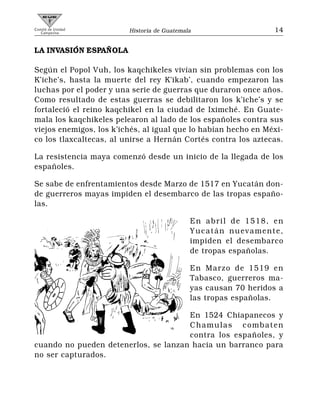 Comité de Unidad
   Campesina             Historia de Guatemala                   14


LA INVASIÓN ESPAÑOLA

Según el Popol Vuh, los kaqchikeles vivían sin problemas con los
K’iche’s, hasta la muerte del rey K’ikab’, cuando empezaron las
luchas por el poder y una serie de guerras que duraron once años.
Como resultado de estas guerras se debilitaron los k’iche’s y se
fortaleció el reino kaqchikel en la ciudad de Iximché. En Guate-
mala los kaqchikeles pelearon al lado de los españoles contra sus
viejos enemigos, los k’ichés, al igual que lo habían hecho en Méxi-
co los tlaxcaltecas, al unirse a Hernán Cortés contra los aztecas.

La resistencia maya comenzó desde un inicio de la llegada de los
españoles.

Se sabe de enfrentamientos desde Marzo de 1517 en Yucatán don-
de guerreros mayas impiden el desembarco de las tropas españo-
las.

                                             En abril de 1518, en
                                             Yucatán nuevamente,
                                             impiden el desembarco
                                             de tropas españolas.

                                             En Marzo de 1519 en
                                             Tabasco, guerreros ma-
                                             yas causan 70 heridos a
                                             las tropas españolas.

                                      En 1524 Chiapanecos y
                                      Chamulas combaten
                                      contra los españoles, y
cuando no pueden detenerlos, se lanzan hacia un barranco para
no ser capturados.
 