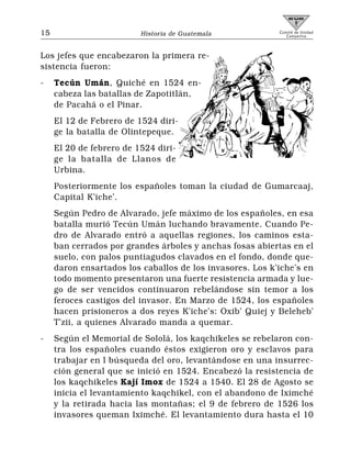 15                        Historia de Guatemala            Comité de Unidad
                                                              Campesina




Los jefes que encabezaron la primera re-
sistencia fueron:
-    Tecún Umán, Quiché en 1524 en-
     cabeza las batallas de Zapotitlán,
     de Pacahá o el Pinar.
     El 12 de Febrero de 1524 diri-
     ge la batalla de Olintepeque.
     El 20 de febrero de 1524 diri-
     ge la batalla de Llanos de
     Urbina.
     Posteriormente los españoles toman la ciudad de Gumarcaaj,
     Capital K’iche’.
     Según Pedro de Alvarado, jefe máximo de los españoles, en esa
     batalla murió Tecún Umán luchando bravamente. Cuando Pe-
     dro de Alvarado entró a aquellas regiones, los caminos esta-
     ban cerrados por grandes árboles y anchas fosas abiertas en el
     suelo, con palos puntiagudos clavados en el fondo, donde que-
     daron ensartados los caballos de los invasores. Los k’iche’s en
     todo momento presentaron una fuerte resistencia armada y lue-
     go de ser vencidos continuaron rebelándose sin temor a los
     feroces castigos del invasor. En Marzo de 1524, los españoles
     hacen prisioneros a dos reyes K’iche’s: Oxib’ Quiej y Beleheb’
     T’zii, a quienes Alvarado manda a quemar.
-    Según el Memorial de Sololá, los kaqchikeles se rebelaron con-
     tra los españoles cuando éstos exigieron oro y esclavos para
     trabajar en l búsqueda del oro, levantándose en una insurrec-
     ción general que se inició en 1524. Encabezó la resistencia de
     los kaqchikeles Kají Imox de 1524 a 1540. El 28 de Agosto se
     inicia el levantamiento kaqchikel, con el abandono de Iximché
     y la retirada hacia las montañas; el 9 de febrero de 1526 los
     invasores queman Iximché. El levantamiento dura hasta el 10
 