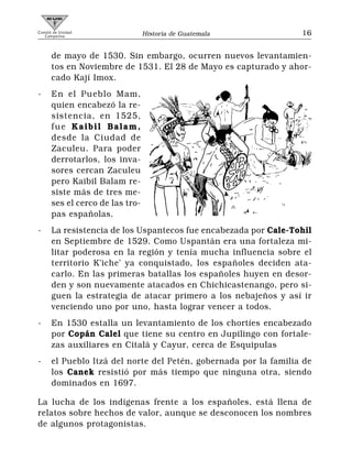 Comité de Unidad
   Campesina                     Historia de Guatemala            16


      de mayo de 1530. Sin embargo, ocurren nuevos levantamien-
      tos en Noviembre de 1531. El 28 de Mayo es capturado y ahor-
      cado Kají Imox.
-     En el Pueblo Mam,
      quien encabezó la re-
      sistencia, en 1525,
      fue Kaibil Balam,
      desde la Ciudad de
      Zaculeu. Para poder
      derrotarlos, los inva-
      sores cercan Zaculeu
      pero Kaibil Balam re-
      siste más de tres me-
      ses el cerco de las tro-
      pas españolas.
-     La resistencia de los Uspantecos fue encabezada por Cale-Tohil
      en Septiembre de 1529. Como Uspantán era una fortaleza mi-
      litar poderosa en la región y tenía mucha influencia sobre el
      territorio K’iche’ ya conquistado, los españoles deciden ata-
      carlo. En las primeras batallas los españoles huyen en desor-
      den y son nuevamente atacados en Chichicastenango, pero si-
      guen la estrategia de atacar primero a los nebajeños y así ir
      venciendo uno por uno, hasta lograr vencer a todos.
-     En 1530 estalla un levantamiento de los chortíes encabezado
      por Copán Calel que tiene su centro en Jupilingo con fortale-
      zas auxiliares en Citalá y Cayur, cerca de Esquipulas
-     el Pueblo Itzá del norte del Petén, gobernada por la familia de
      los Canek resistió por más tiempo que ninguna otra, siendo
      dominados en 1697.

La lucha de los indígenas frente a los españoles, está llena de
relatos sobre hechos de valor, aunque se desconocen los nombres
de algunos protagonistas.
 